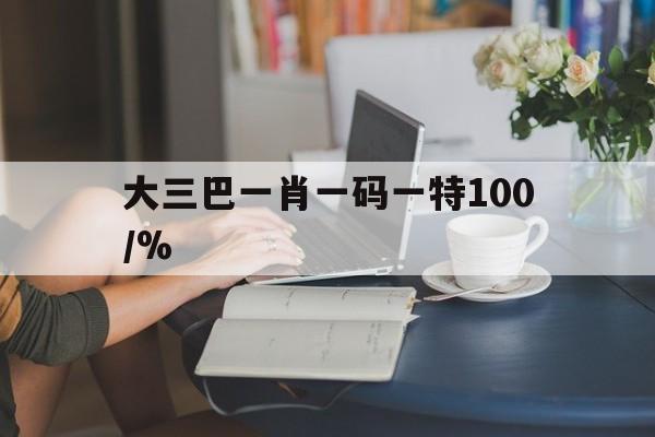 大三巴一肖一码一特100/%(大三巴一肖一码一特100使用小窍门)